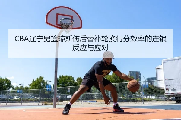 CBA辽宁男篮琼斯伤后替补轮换得分效率的连锁反应与应对